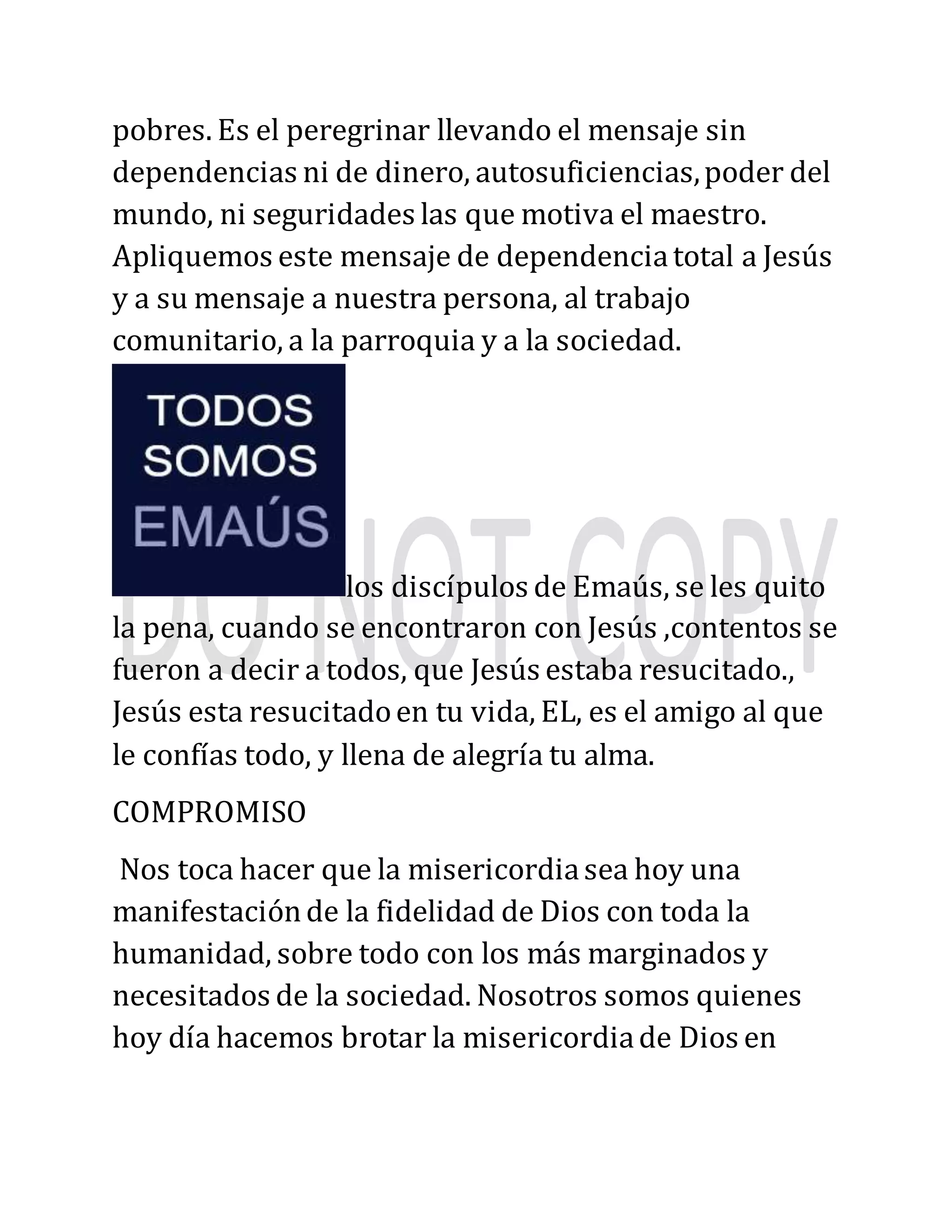pobres. Es el peregrinar llevando el mensaje sin
dependencias ni de dinero, autosuficiencias,poder del
mundo, ni seguridades las que motiva el maestro.
Apliquemos este mensaje de dependenciatotal a Jesús
y a su mensaje a nuestra persona, al trabajo
comunitario, a la parroquia y a la sociedad.
los discípulos de Emaús, se les quito
la pena, cuando se encontraron con Jesús ,contentos se
fueron a decir a todos, que Jesús estaba resucitado.,
Jesús esta resucitadoen tu vida, EL, es el amigo al que
le confías todo, y llena de alegría tu alma.
COMPROMISO
Nos toca hacer que la misericordiasea hoy una
manifestaciónde la fidelidad de Dios con toda la
humanidad, sobre todo con los más marginados y
necesitados de la sociedad. Nosotros somos quienes
hoy día hacemos brotar la misericordiade Dios en
 