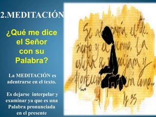 2.MEDITACIÓN
 ¿Qué me dice
   el Señor
    con su
   Palabra?
  La MEDITACIÓN es
 adentrarse en el texto.

Es dejarse interpelar y
examinar ya que es una
 Palabra pronunciada
    en el presente
 