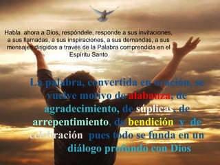 Habla ahora a Dios, respóndele, responde a sus invitaciones,
 a sus llamadas, a sus inspiraciones, a sus demandas, a sus
 mensajes dirigidos a través de la Palabra comprendida en el
                        Espíritu Santo



        La palabra, convertida en oración, se
            vuelve motivo de alabanza, de
           agradecimiento, de súplicas, de
         arrepentimiento, de bendición y de
        celebración pues todo se funda en un
                diálogo profundo con Dios
 