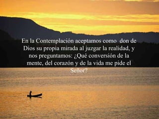 En la Contemplación aceptamos como don de
Dios su propia mirada al juzgar la realidad, y
  nos preguntamos: ¿Qué conversión de la
 mente, del corazón y de la vida me pide el
                  Señor?
 