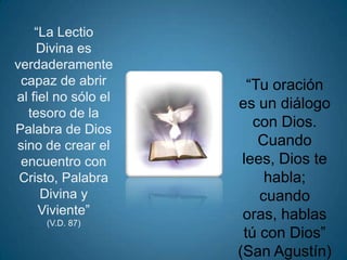 “La Lectio
    Divina es
verdaderamente
 capaz de abrir        “Tu oración
al fiel no sólo el
                     es un diálogo
  tesoro de la
Palabra de Dios
                        con Dios.
sino de crear el         Cuando
 encuentro con        lees, Dios te
 Cristo, Palabra          habla;
     Divina y            cuando
     Viviente”        oras, hablas
     (V.D. 87)
                      tú con Dios”
                     (San Agustín)
 