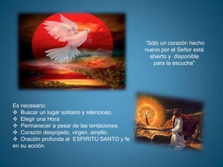 “Sólo un corazón hecho
                                            nuevo por el Señor está
                                              abierto y disponible
                                               para la escucha”




Es necesario:
 Buscar un lugar solitario y silencioso.
 Elegir una Hora
 Permanecer a pesar de las tentaciones.
 Corazón despojado, virgen, amplio.
 Oración profunda al ESPIRITU SANTO y fe
en su acción.
 
