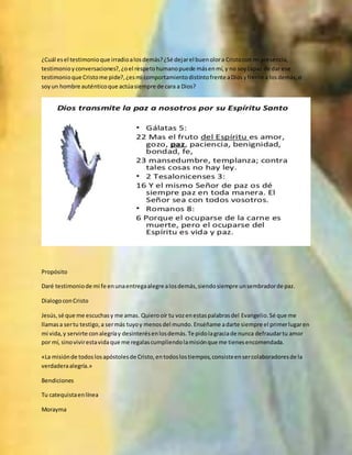 ¿Cuál esel testimonioque irradioalosdemás?¿Sé dejarel buenolora Cristocon mi presencia,
testimonioyconversaciones?,¿oel respetohumanopuede másenmí,y no soycapaz de dar ese
testimonioque Cristome pide?,¿esmi comportamientodistintofrente aDiosyfrente a losdemás,o
soyun hombre auténticoque actúasiempre de cara a Dios?
Propósito
Daré testimoniode mi fe enunaentregaalegre alosdemás,siendosiempre unsembradorde paz.
DialogoconCristo
Jesús,sé que me escuchasy me amas. Quierooír tu vozenestaspalabrasdel Evangelio.Sé que me
llamasa sertu testigo,a sermás tuyoy menosdel mundo.Enséñame adarte siempre el primerlugaren
mi vida,y servirte conalegríay desinterésenlosdemás.Te pidolagraciade nunca defraudartu amor
por mí, sinovivirestavidaque me regalascumpliendolamisiónque me tienesencomendada.
«La misiónde todoslosapóstolesde Cristo,entodoslostiempos,consisteensercolaboradoresde la
verdaderaalegría.»
Bendiciones
Tu catequistaenlínea
Morayma
 