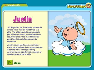 “ El Angelito” de Palabritas. Apareció un día en la vida de Palabritas y le dijo: “He sido enviado para guiarte por el buen camino y enseñarte que los principios y los mandamientos que Dios te ha dado son para tu bienestar. Justin no pretende con su misión tratar de presionar las circunstancias. Siempre da el concejo sabio y oportuno para ayudarnos a seguir la senda correcta de la vida  sigue 
