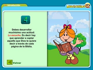 Debes desarrollar muchísimo una actitud:  La escucha . Es decir hay que aprender a captar aquello que Dios te quiere decir a través de cada página de la Biblia. Volver 