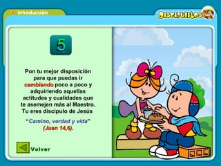 Pon tu mejor disposición para que puedas ir  cambiando  poco a poco y adquiriendo aquellas actitudes y cualidades que te asemejen más al Maestro. Tu eres discípulo de Jesús  “ Camino, verdad y vida ”  (Juan 14,6). Volver 