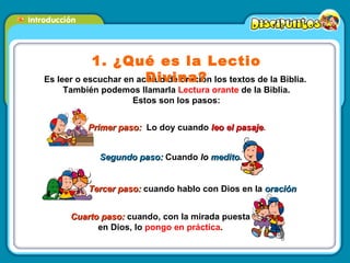 Es leer o escuchar en actitud de oración los textos de la Biblia.  También podemos llamarla  Lectura orante  de la Biblia. Estos son los pasos: 1. ¿Qué es la Lectio Divina? Tercer paso:  cuando hablo con Dios en la  oración Segundo paso:  Cuando  lo  medito .  Primer paso:  Lo doy cuando  leo el pasaje .  Cuarto paso:  cuando, con la mirada puesta en Dios, lo  pongo en práctica . 