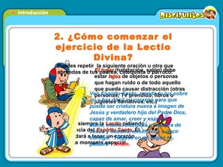 2. ¿Cómo comenzar el ejercicio de la Lectio Divina? Puedes repetir  la siguiente oración u otra que aprendas de tus padres, catequista o párroco: El lugar  (habitación, salón) debe estar  lejos  de objetos o personas que hagan ruido o de todo aquello que pueda causar distracción (otras personas, TV prendido, libros o juguetes llamativos, etc.) Empieza  siempre la  Lectio  pidiendo la presencia del  Espíritu Santo ,  El nos ayudará a tener un corazón para este momento especial. Ven Espíritu Santo, manda tu luz sobre mí y haz dócil mi corazón para que pueda ser criatura nueva a imagen de Jesús y verdadero hijo del Padre Dios, capaz de amar, creer y esperar.  María, mamá, discípula y maestra de Jesús y nuestra, enséñanos a decir contigo: “Hágase en mí según tu palabra”.  Amén. 