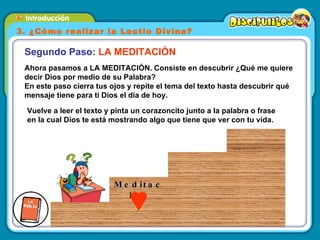 Ahora pasamos a LA MEDITACIÓN. Consiste en descubrir ¿Qué me quiere decir Dios por medio de su Palabra?  En este paso cierra tus ojos y repite el tema del texto hasta descubrir qué mensaje tiene para ti Dios el día de hoy. Segundo Paso:  LA MEDITACIÓN Vuelve a leer el texto y pinta un corazoncito junto a la palabra o frase en la cual Dios te está mostrando algo que tiene que ver con tu vida. 3. ¿Cómo realizar la Lectio Divina? Meditación 