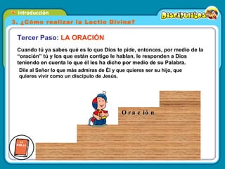 Dile al Señor lo que más admiras de Él y que quieres ser su hijo, que quieres vivir como un discípulo de Jesús.  Cuando tú ya sabes qué es lo que Dios te pide, entonces, por medio de la “oración” tú y los que están contigo le hablan, le responden a Dios teniendo en cuenta lo que él les ha dicho por medio de su Palabra. Tercer Paso:  LA ORACIÓN 3. ¿Cómo realizar la Lectio Divina? Oración 