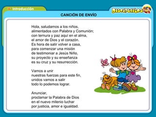 CANCIÓN DE ENVÍO Hola, saludamos a los niños, alimentados con Palabra y Comunión; con ternura y paz aquí en el alma, el amor de Dios y el corazón. Es hora de salir volver a casa,  para comenzar una misión de testimoniar a Jesús Niño, su proyecto y su enseñanza es su cruz y su resurrección. Vamos a unir nuestras fuerzas para este fin, unidos vamos a salir todo lo podemos lograr. Anunciar, proclamar la Palabra de Dios en el nuevo milenio luchar por justicia, amor e igualdad. 
