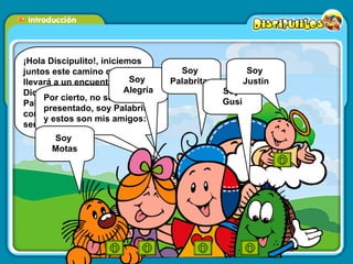 ¡Hola Discipulito!, iniciemos juntos este camino que nos llevará a un encuentro con Dios por medio de su Palabra. Podrás dialogar con Él que te ama y quiere ser tu amigo. Por cierto, no se si me he presentado, soy Palabritas y estos son mis amigos:  Soy  Motas Soy  Alegría Soy  Palabritas Soy  Gusi Soy  Justín 
