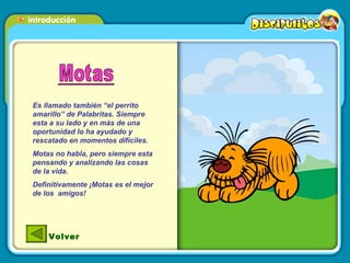 Es llamado también “el perrito amarillo” de Palabritas. Siempre esta a su lado y en más de una oportunidad lo ha ayudado y rescatado en momentos difíciles.  Motas no habla, pero siempre esta pensando y analizando las cosas de la vida.  Definitivamente ¡Motas es el mejor de los  amigos!  Volver 