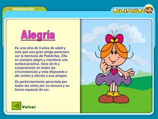 Es una niña de 9 años de edad y más que una gran amiga pareciera ser la hermana de Palabritas. Ella es siempre alegre y mantiene una actitud positiva, llena de fe y comprensión en todas las circunstancias y esta dispuesta a dar animo y aliento a sus amigos. Es particularmente apreciada por todas las niñas por su ternura y su forma especial de ser. Volver 
