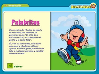 Es un chico de 10 años de edad y es conocido por millones de personas como “El niño de la cachucha azul, un corazón en el pecho y la carita feliz”. Él, con su corta edad, solo sabe que amar y obedecer a Dios y ayudar a toda la gente puede hacer feliz a cualquier persona y cambiar nuestro mundo. Volver 