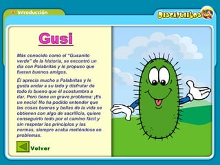 Más conocido como el “Gusanito verde” de la historia, se encontró un día con Palabritas y le propuso que fueran buenos amigos. Él aprecia mucho a Palabritas y le gusta andar a su lado y disfrutar de todo lo bueno que él acostumbra a dar. Pero tiene un grave problema: ¡Es un necio! No ha podido entender que las cosas buenas y bellas de la vida se obtienen con algo de sacrificio, quiere conseguirlo todo por el camino fácil y sin respetar los principios y las normas, siempre acaba metiéndose en problemas. Volver 