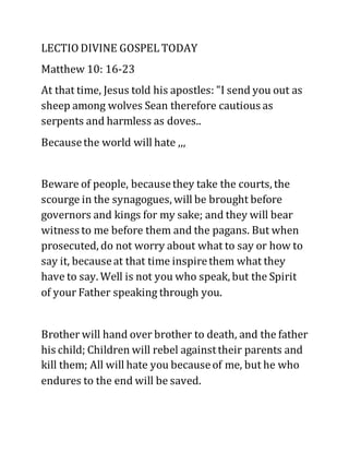 LECTIO DIVINE GOSPEL TODAY
Matthew 10: 16-23
At that time, Jesus told his apostles: "I send you out as
sheep among wolves Sean therefore cautious as
serpents and harmless as doves..
Becausethe world will hate ,,,
Beware of people, becausethey take the courts, the
scourge in the synagogues, will be brought before
governors and kings for my sake; and they will bear
witness to me before them and the pagans. But when
prosecuted, do not worry about what to say or how to
say it, becauseat that time inspirethem what they
have to say. Well is not you who speak, but the Spirit
of your Father speaking through you.
Brother will hand over brother to death, and the father
his child; Children will rebel againsttheir parents and
kill them; All will hate you becauseof me, but he who
endures to the end will be saved.
 