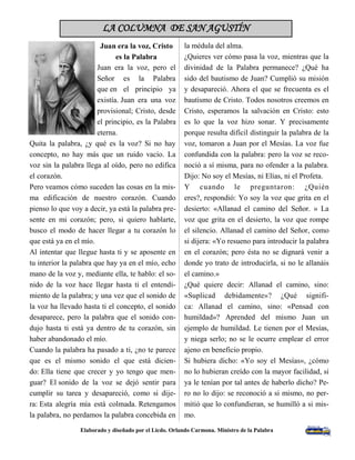 LA COLUMNA DE SAN AGUSTÍN 
Elaborado y diseñado por el Licdo. Orlando Carmona. Ministro de la Palabra 
3 
Juan era la voz, Cristo es la Palabra 
Juan era la voz, pero el Señor es la Palabra que en el principio ya existía. Juan era una voz provisional; Cristo, desde el principio, es la Palabra eterna. 
Quita la palabra, ¿y qué es la voz? Si no hay concepto, no hay más que un ruido vacío. La voz sin la palabra llega al oído, pero no edifica el corazón. 
Pero veamos cómo suceden las cosas en la mis- ma edificación de nuestro corazón. Cuando pienso lo que voy a decir, ya está la palabra pre- sente en mi corazón; pero, si quiero hablarte, busco el modo de hacer llegar a tu corazón lo que está ya en el mío. 
Al intentar que llegue hasta ti y se aposente en tu interior la palabra que hay ya en el mío, echo mano de la voz y, mediante ella, te hablo: el so- nido de la voz hace llegar hasta ti el entendi- miento de la palabra; y una vez que el sonido de la voz ha llevado hasta ti el concepto, el sonido desaparece, pero la palabra que el sonido con- dujo hasta ti está ya dentro de tu corazón, sin haber abandonado el mío. 
Cuando la palabra ha pasado a ti, ¿no te parece que es el mismo sonido el que está dicien- do: Ella tiene que crecer y yo tengo que men- guar? El sonido de la voz se dejó sentir para cumplir su tarea y desapareció, como si dije- ra: Esta alegría mía está colmada. Retengamos la palabra, no perdamos la palabra concebida en 
la médula del alma. 
¿Quieres ver cómo pasa la voz, mientras que la divinidad de la Palabra permanece? ¿Qué ha sido del bautismo de Juan? Cumplió su misión y desapareció. Ahora el que se frecuenta es el bautismo de Cristo. Todos nosotros creemos en Cristo, esperamos la salvación en Cristo: esto es lo que la voz hizo sonar. Y precisamente porque resulta difícil distinguir la palabra de la voz, tomaron a Juan por el Mesías. La voz fue confundida con la palabra: pero la voz se reco- noció a sí misma, para no ofender a la palabra. Dijo: No soy el Mesías, ni Elías, ni el Profeta. 
Y cuando le preguntaron: ¿Quién eres?, respondió: Yo soy la voz que grita en el desierto: «Allanad el camino del Señor. » La voz que grita en el desierto, la voz que rompe el silencio. Allanad el camino del Señor, como si dijera: «Yo resueno para introducir la palabra en el corazón; pero ésta no se dignará venir a donde yo trato de introducirla, si no le allanáis el camino.» 
¿Qué quiere decir: Allanad el camino, sino: «Suplicad debidamente»? ¿Qué signifi- ca: Allanad el camino, sino: «Pensad con humildad»? Aprended del mismo Juan un ejemplo de humildad. Le tienen por el Mesías, y niega serlo; no se le ocurre emplear el error ajeno en beneficio propio. 
Si hubiera dicho: «Yo soy el Mesías», ¿cómo no lo hubieran creído con la mayor facilidad, si ya le tenían por tal antes de haberlo dicho? Pe- ro no lo dijo: se reconoció a si mismo, no per- mitió que lo confundieran, se humilló a si mis- mo. 
