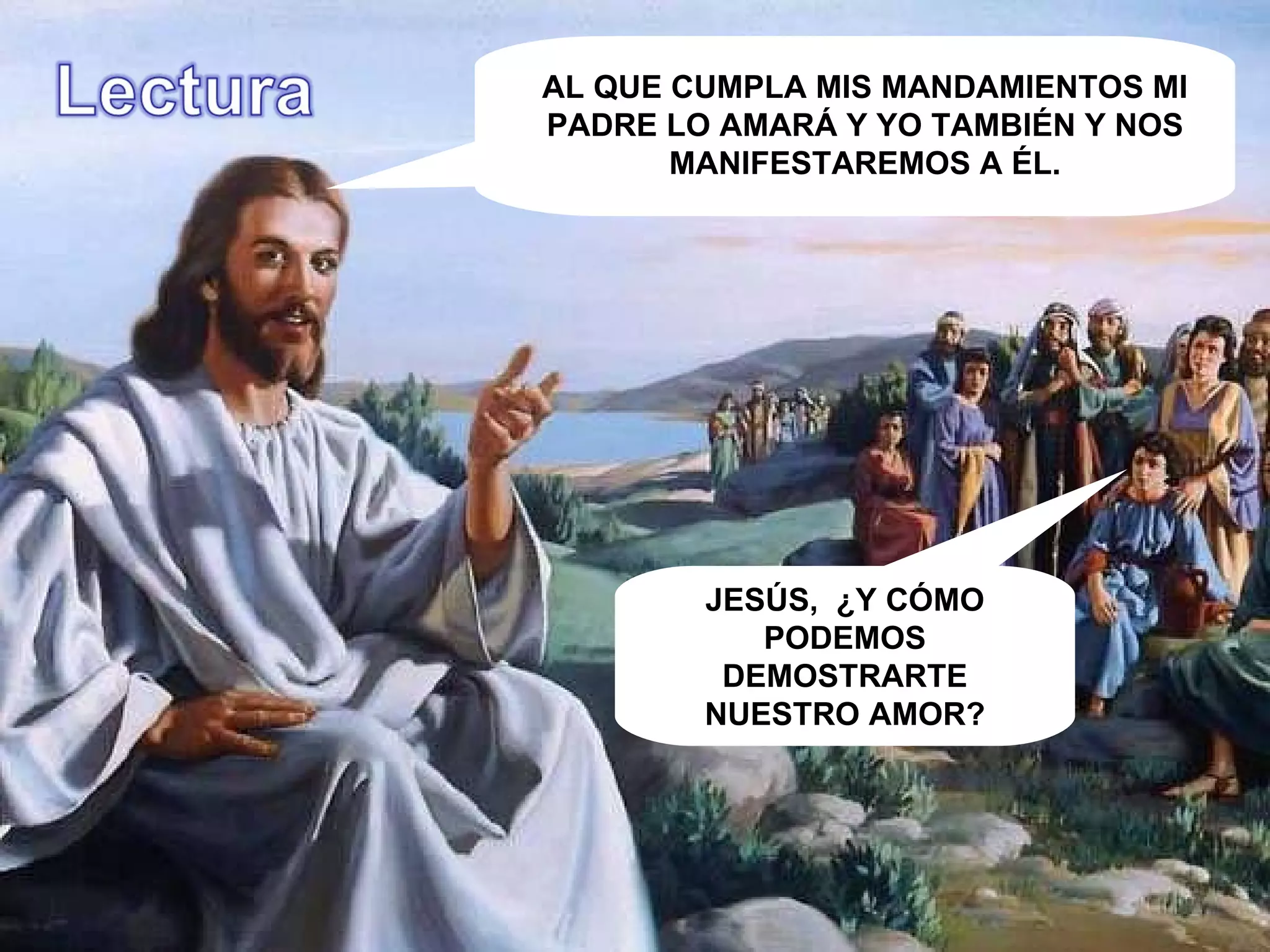 YO ROGARÉ AL PADRE Y LES DARÁ OTRO CONSOLADOR PARA QUE ESTÉ CON USTEDES SIEMPRE: EL ESPÍRITU DE LA VERDAD. NO LOS DEJARÉ HUÉRFANOS, VOVERÉ A USTEDES. AL QUE CUMPLA MIS MANDAMIENTOS MI PADRE LO AMARÁ Y YO TAMBIÉN Y NOS MANIFESTAREMOS A ÉL. JESÚS,  ¿Y CÓMO PODEMOS DEMOSTRARTE NUESTRO AMOR? . 