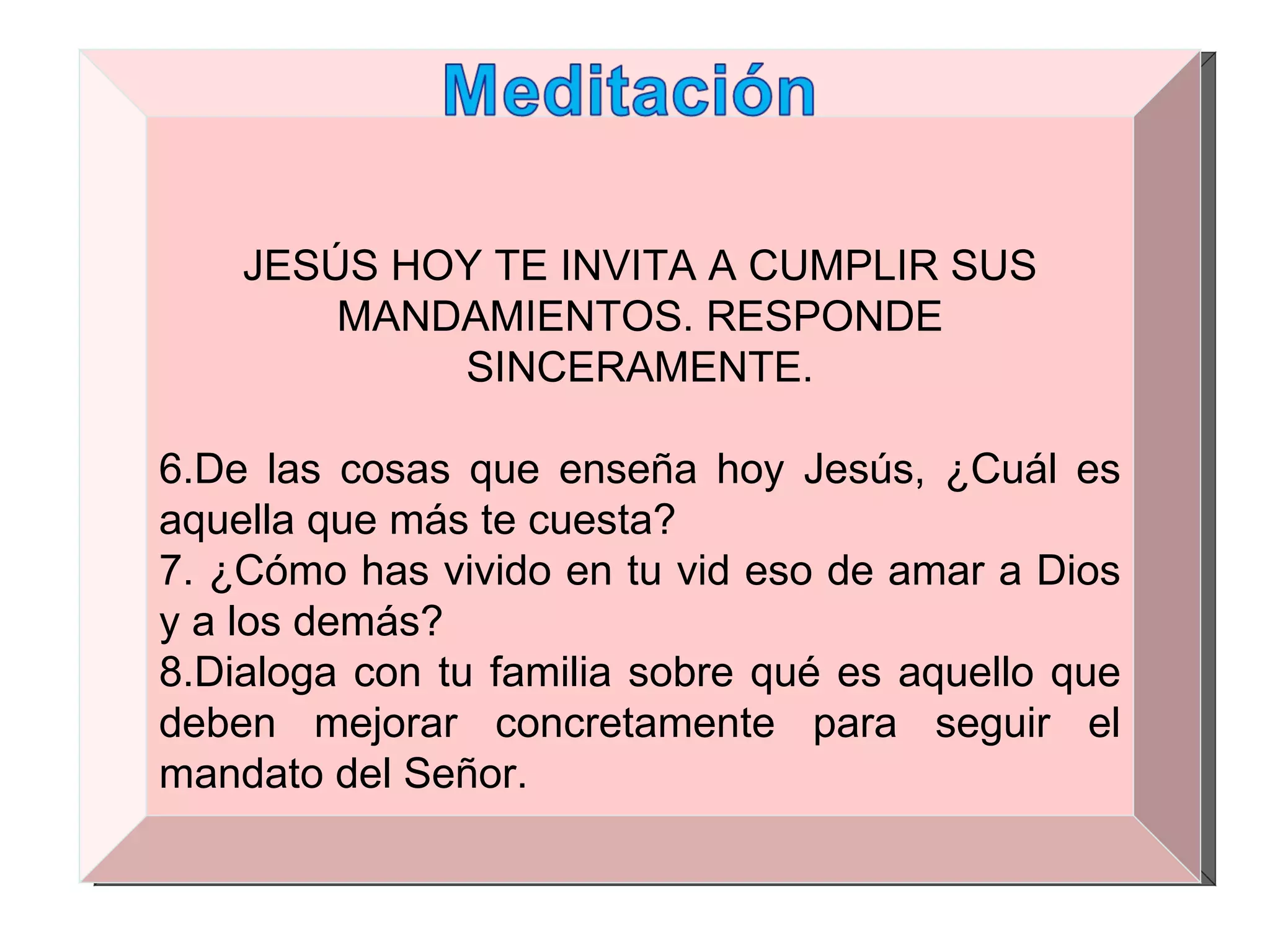 JESÚS HOY TE INVITA A CUMPLIR SUS MANDAMIENTOS. RESPONDE SINCERAMENTE. De las cosas que enseña hoy Jesús, ¿Cuál es aquella que más te cuesta? ¿Cómo has vivido en tu vid eso de amar a Dios y a los demás? Dialoga con tu familia sobre qué es aquello que deben mejorar concretamente para seguir el mandato del Señor. 