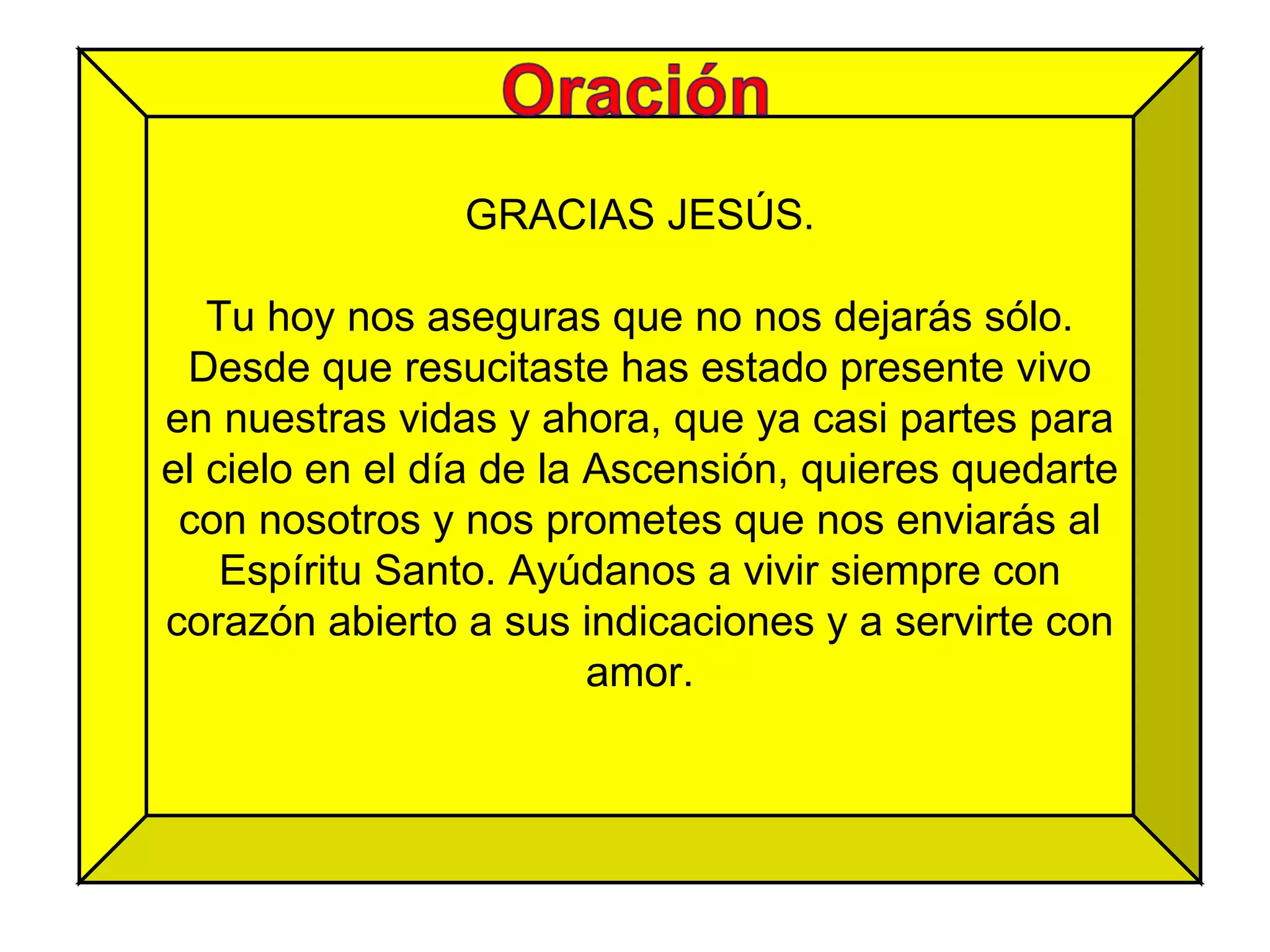 GRACIAS JESÚS. Tu hoy nos aseguras que no nos dejarás sólo. Desde que resucitaste has estado presente vivo en nuestras vidas y ahora, que ya casi partes para el cielo en el día de la Ascensión, quieres quedarte con nosotros y nos prometes que nos enviarás al Espíritu Santo. Ayúdanos a vivir siempre con corazón abierto a sus indicaciones y a servirte con amor. 