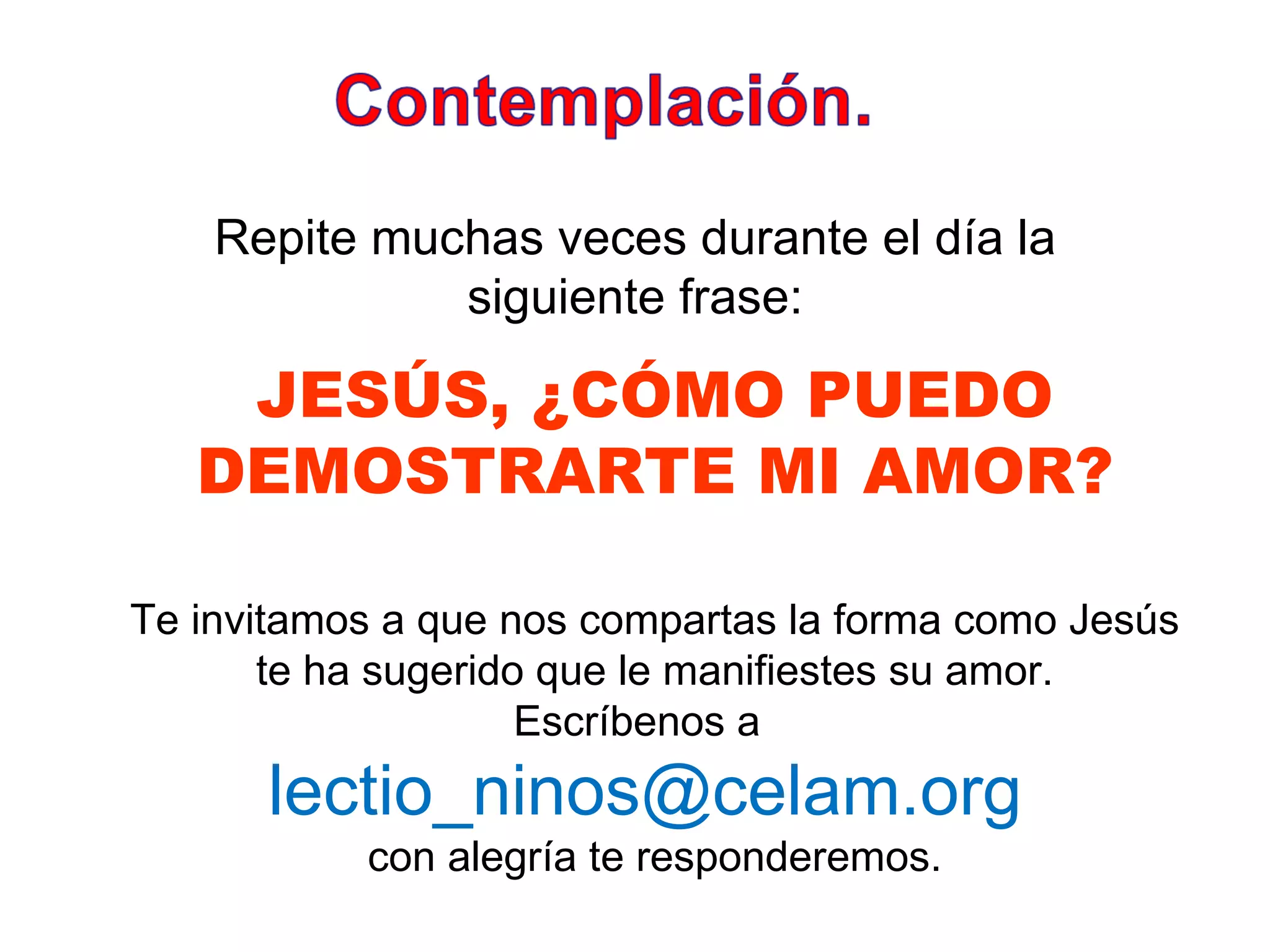 Repite muchas veces durante el día la siguiente frase: JESÚS, ¿CÓMO PUEDO DEMOSTRARTE MI AMOR? Te invitamos a que nos compartas la forma como Jesús te ha sugerido que le manifiestes su amor. Escríbenos a  lectio_ninos@celam.org  con alegría te responderemos. 