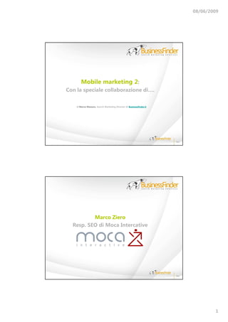 08/06/2009




        Mobile marketing 2:
Con la speciale collaborazione di….

    di Marco Massara, Search Marketing Director @ Businessfinder.it




          Marco Ziero
  Resp. SEO di Moca Intercative




                                                                              1
 