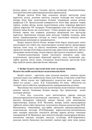 ретінде әрекет ете алады. Ғылыми зерттеу нәтижелері объективтілігімен,
дәлелділігімен және қайталанушылығымен ерекшеленеді.
Жоғары кәсіптік білім беру саласында әртүрлі зерттеулер үнемі
жүргізіліп келеді, дегенмен көптеген отандық ғалымдар мен педагогтар
жоғары білім беру педагогикасы білімнің толыққанды саласы ретінде
профессор С.И. Архангельский университеттік білім беру процесін теория
түрінде, дәлірек айтсақ, жалпы педагогиканың үлкен теориялық фрагменті
түрінде көрсеткен ХХ ғасырдың 70-жылдарының соңы мен 80-жылдардың
басында пайда болды деп есептелінеді. Соңғы жиырма жыл ішінде жоғары
білімнің тарихы мен теориясы саласында айтарлықтай көп зерттеулер
жүргізілді, практикалық отандық және шетелдік тәжірибе талданды, жаңа
жалпы тұжырымдамалық тәсілдер де, өзекті мәселелерді шешудің нақты
дидактикалық шешімдері де тұжырымдалған.
Қазіргі уақытта белгілі болды: жоғары білім беруді дамытудағы өзекті
мәселелердің кең тізбесі жас оқытушыларды ғылыми-зерттеу жұмыстарына
тартуды талап етеді, ал зерттеу нысанының университеттегі оқу үдерісі
күрделілігі жоғары білім беруді қалыптастыру қажеттілігін көрсетеді, зерттеу
дағдыларын қалыптастыру, педагогтардың зерттеушілік мәдениетін дамыту.
Ғылыми-педагогикалық ізденіс әдістемесін меңгерген адам ғана
педагогикалық зерттеулерді ойдағыдай жүргізіп, оның нәтижелерін оқу-
тәрбие үрдісіне енгізе алады. Сондықтан педагогикалық зерттеулер білім
беру жүйесін дамыту факторы болып табылады.
3. Қазіргі педагог-зерттеуші және адам тұлғасын жасаушы.
Педагогтің кәсіби қызметіндегі педагогикалық білім.
Қазіргі педагог - -зерттеуші, адам тұлғасын жасаушы қашанда оқушы
тұлғасын оқыту мен тәрбиелеудің тиімді әдісі болған, солай және солай бола
береді. «Білім алушы мен тәрбеленушіге педагогтың жеке тұлғасы ғана
әрекет ете алады» - деген К.Д. Ушинскийдің. Ол оның «Мектептің үш
элементі» іргелі еңбегінде тұжырымдалған тұжырымдамалық ұстаным.
Мұғалімдер мен педагогикалық қызметкерлер педагогикалық мәселелер
кешенін зерттеп, болашаққа болжам жасады. Бұл прмәселелер келесі
салаларда дамыды:
• білім беру саласында: ауыл мектептерінде саралап оқытуды
ұйымдастырушылық-педагогикалық қамтамасыз ету (Ю.А. Иванов); 2-4
жастағы балалардың сөйлеуінің дамуын бағалау үшін анықтамалық
көрсеткіштерді анықтау (Е.И. Мельник); жоғары сынып оқушыларының
тәрбиелік өнімді еңбек процесінде экологиялық ойлауын қалыптастыру (Н.В.
Михалкович); гимназияның оқу-тәрбие процесінің ұйымдастырушылық-
педагогикалық негіздері (Р.И.Можджер); жаратылыстану-математикалық
цикл пәндерін оқытудың тиімділігін арттыру құралы ретінде танымдық
тапсырмалар (С.В. Яковенко); орта мектептің жоғары сыныптарында физика-
математика циклінің пәндерін оқытуды ізгілендіру (К.В.Лавринович);
ауылдық мектеп базасында оқу-мәдениет ошағын құру және оның жұмыс
 