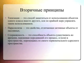 Вторичные принципы
● Типизация — это способ защититься от использования объектов
одного класса вместо другого, или по крайней мере управлять
таким использованием.
● Параллелизм — это свойство, отличающее активные объекты от
пассивных.
● Сохраняемость — это способность объекта существовать во
времени, переживая породивший его процесс, и (или) в
пространстве, перемещаясь из своего первоначального адресного
пространства.
 