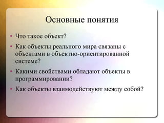 Основные понятия
● Что такое объект?
● Как объекты реального мира связаны с
объектами в объектно-ориентированной
системе?
● Какими свойствами обладают объекты в
программировании?
● Как объекты взаимодействуют между собой?
 