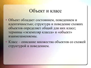 Объект и класс
● Объект обладает состоянием, поведением и
идентичностью; структура и поведение схожих
объектов определяет общий для них класс;
термины «экземпляр класса» и «объект»
взаимозаменяемы.
● Класс – описание множества объектов со схожей
структурой и поведением.
 