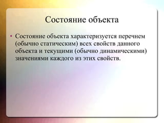 Состояние объекта
● Состояние объекта характеризуется перечнем
(обычно статическим) всех свойств данного
объекта и текущими (обычно динамическими)
значениями каждого из этих свойств.
 