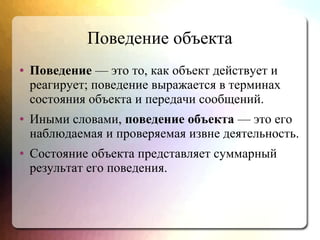 Поведение объекта
● Поведение — это то, как объект действует и
реагирует; поведение выражается в терминах
состояния объекта и передачи сообщений.
● Иными словами, поведение объекта — это его
наблюдаемая и проверяемая извне деятельность.
● Состояние объекта представляет суммарный
результат его поведения.
 