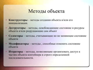 Методы объекта
● Конструкторы – методы создания объекта и/или его
инициализации.
● Деструкторы – методы, освобождающие состояние и ресурсы
объекта и/или разрушающие сам объект
● Селекторы – методы, считывающие но не меняющие состояние
объекта
● Модификаторы – методы , способные изменить состояние
объекта
● Итераторы – методы, позволяющие организовать доступ к
частям объекта контейнера в строго определенной
последовательности.
 