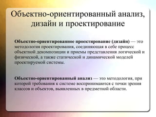 Объектно-ориентированный анализ,
дизайн и проектирование
Объектно-ориентированное проектирование (дизайн) — это
методология проектирования, соединяющая в себе процесс
объектной декомпозиции и приемы представления логической и
физической, а также статической и динамической моделей
проектируемой системы.
Объектно-ориентированный анализ — это методология, при
которой требования к системе воспринимаются с точки зрения
классов и объектов, выявленных в предметной области.
 