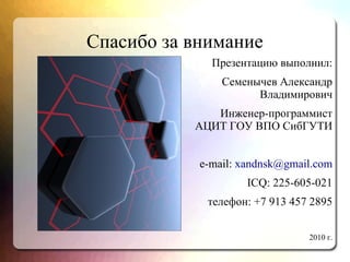 Спасибо за внимание
Презентацию выполнил:
Семенычев Александр
Владимирович
Инженер-программист
АЦИТ ГОУ ВПО СибГУТИ
e-mail: xandnsk@gmail.com
ICQ: 225-605-021
телефон: +7 913 457 2895
2010 г.
 
