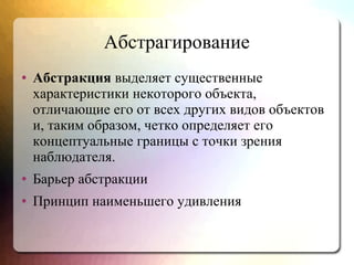 Абстрагирование
● Абстракция выделяет существенные
характеристики некоторого объекта,
отличающие его от всех других видов объектов
и, таким образом, четко определяет его
концептуальные границы с точки зрения
наблюдателя.
● Барьер абстракции
● Принцип наименьшего удивления
 