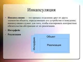 Инкапсуляция
● Инкапсуляция — это процесс отделения друг от друга
элементов объекта, определяющих его устройство и поведение;
инкапсуляция служит для того, чтобы изолировать контрактные
обязательства абстракции от их реализации.
● Интерфейс
● Реализация Интерфейс
Реализация
Объект
 
