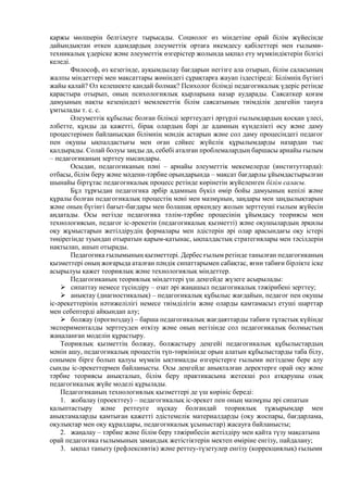 қаржы мөлшерін белгілеуге тырысады. Социолог өз міндетіне орай білім жүйесінде
дайындықтан өткен адамдардың әлеуметтік ортаға икемдесу қабілеттері мен ғылыми-
техникалық үдеріске және әлеуметтік өзгерістер жолында ықпал ету мүмкіндіктерін білгісі
келеді.
Философ, өз кезегінде, ауқымдылау бағдарын негізге ала отырып, білім саласының
жалпы міндеттері мен мақсаттары жөніндегі сұрақтарға жауап іздестіреді: Білімнің бүгінгі
жайы қалай? Ол келешекте қандай болмақ? Психолог білімді педагогикалық үдеріс ретінде
қарастыра отырып, оның психологиялық қырларына назар аударады. Саясаткер қоғам
дамуының нақты кезеңіндегі мемлекеттік білім саясатының тиімділік деңгейін тануға
ұмтылады т. с. с.
Әлеуметтік құбылыс болған білімді зерттеудегі әртүрлі ғылымдардың қосқан үлесі,
әлбетте, құнды да қажетті, бірақ олардың бәрі де адамның күнделікті өсу және даму
процестерімен байланысқан білімнің мәндік астарын және сол даму процесіндегі педагог
пен оқушы ықпалдастығы мен оған сәйкес жүйелік құрылымдарды назардан тыс
қалдырады. Солай болуы заңды да, себебі аталған проблемалардың баршасы арнайы ғылым
– педагогиканың зерттеу нысандары.
Осыдан, педагогиканың пәні – арнайы әлеуметтік мекемелерде (институттарда):
отбасы, білім беру және мәдени-тәрбие орындарында – мақсат бағдарлы ұйымдастырылған
шынайы біртұтас педагогикалық процесс ретінде көрінетін жүйеленген білім саласы.
Бұл тұрғыдан педагогика әрбір адамның бүкіл өмір бойы дамуының кепілі және
құралы болған педагогикалық процестің мәні мен мазмұнын, заңдары мен заңдылықтарын
және оның бүгінгі бағыт-бағдары мен болашақ өркендеу жолын зерттеуші ғылым жүйесін
аңдатады. Осы негізде педагогика тәлім-тәрбие процесінің ұйымдасу теориясы мен
технологиясын, педагог іс-әрекетін (педагогикалық қызметті) және оқушылардың әрқилы
оқу жұмыстарын жетілдірудің формалары мен әдістерін әрі олар арасындағы оқу істері
төңірегінде туындап отыратын қарым-қатынас, ықпалдастық стратегиялары мен тәсілдерін
нақтылап, ашып отырады.
Педагогика ғылымының қызметтері. Дербес ғылым ретінде танылған педагогиканың
қызметтері оның жоғарыда аталған пәндік сипаттарымен сабақтас, яғни табиғи бірлікте іске
асырылуы қажет теориялық және технологиялық міндеттер.
Педагогиканың теориялық міндеттері үш деңгейде жүзеге асырылады:
 сипаттау немесе түсіндіру – озат әрі жаңашыл педагогикалық тәжірибені зерттеу;
 анықтау (диагностикалық) – педагогикалық құбылыс жағдайын, педагог пен оқушы
іс-әрекеттерінің нәтижелілігі немесе тиімділігін және оларды қамтамасыз етуші шарттар
мен себептерді айқындап алу;
 болжау (прогноздау) – барша педагогикалық жағдаяттарды табиғи тұтастық күйінде
эксперименталды зерттеуден өткізу және оның негізінде сол педагогикалық болмыстың
жаңаланған моделін құрастыру.
Теориялық қызметтің болжау, болжастыру деңгейі педагогикалық құбылыстардың
мәнін ашу, педагогикалық процестің түп-төркінінде орын алатын құбылыстарды таба білу,
сонымен бірге болып қалуы мүмкін ықтималды өзгерістерге ғылыми негіздеме бере алу
сынды іс-әрекеттермен байланысты. Осы деңгейде анықталған деректерге орай оқу және
тәрбие теориясы анықталып, білім беру практикасына жетекші рол атқарушы озық
педагогикалық жүйе моделі құрылады.
Педагогиканың технологиялық қызметтері де үш көрініс береді:
1. жобалау (проекттеу) – педагогикалық іс-әрекет пен оның мазмұны әрі сипатын
қалыптастыру және реттеуге нұсқау болғандай теориялық тұжырымдар мен
анықтамаларды қамтыған қажетті әдістемелік материалдарды (оқу жоспары, бағдарлама,
оқулықтар мен оқу құралдары, педагогикалық ұсыныстар) жасауға байланысты;
2. жаңалау – тәрбие және білім беру тәжірибесін жетілдіру мен қайта түзу мақсатына
орай педагогика ғылымының замандық жетістіктерін мектеп өміріне енгізу, пайдалану;
3. ықпал таныту (рефлексивтік) және реттеу-түзетулер енгізу (коррекциялық) ғылыми
 