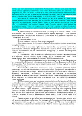 сыртта, әрі оның қалыптасуы «әлеуметтік бағдарламаға» сәйкес, қоғамдық ықпалдың,
соның ішінде тәрбиенің нәтижесінде іске асады. Сонымен қатар, бұл әдіснама, адам
дамуының көзі, одан тыс екенін айта отырып, оның қоғамдық тұлға болып қалыптасуында
өзінің ішкі белсенділігінің де маңызды орын алатындығын алға тартады, әрі зерттеушілерге
өзіндік белсенділіктің көтерудің жолдарын табудың қажеттігін түсіндіреді.
Материалистік философия мен педагогика қоғамда әлеуметтік және рухани
қатынастардың жетілуімен адамның өзі де жетіліп, әрі дамып отырады, оның өзіндік
қасиеттері мен сапаларын ұнамды бағытта өзгертіп және жақсартып отыруы үшін зор
табиғи мүмкіндіктерге ие екендігін жария етеді. Сонымен қатар, бүгінгі педагогика
қоғамдық дамудың объективті заңдылықтарына сүйене отырып, қоғамдық ілгерілеуге
қызмет ету қажеттігін, адамды қоғамның ең жоғарғы құндылығы деп тануды өз міндеті деп
санайды.
К.Д.Ушинский ғылыми педагогиканың қалыптасуының маңызды кезеңі – халық
педагогикасы деп есептеген. Ол педагогикалық тәрбие жүйелерін халық өмірінің
ерекшеліктерімен байланыстыра түсіндіреді. Содан кейін педагогиканың дамуында екі
үлкен кезеңді белгілейді:
1) ғылымға дейінгі кезең;
2) педагогикалық ғылым ретінде қалыптасу кезеңі.
Соңғы уақытта ғана неміс педагогы Франц Хофман педагогиканың дамуында үш
кезеңді көрсетеді:
1. Ерте кезең. Оны автор тәрбие даналығы деп атайды. Бұл адамзаттың қарапайым
педагогикалық ойлаудан тәжірибемен тексерілген ойлауға қарай көшу кезеңі. Осы
кезеңдегі педагогикалық көздер: Ежелгі Египет папирустары, «Соломон притчаларының
кітабы» және т.б.
2. Екінші кезең – «Пайдагогия». Бұл кезеңінің қалыптасуында Ежелгі Грецияның
педагогикалық ойлары ерекше орын алады. Бұнда педагогикалық білім саяси,
философиялық және психологиялық білімнің бір бөлігі болып табылады.
3. Педагогиканың дербес ғылыми теория ретінде қалыптасу кезеңі. Бұл кезең ұлы
чех педагогы Я. А. Коменский есімімен тығыз байланысты. «Ұлы Дидактика» еңбегі. Я. А.
Коменскийдің «Ұлы Дидактика» еңбегі педагогиканы ғылым ретінде жүйелеген оқулық
және әдістемелік құрал.
Қазақстандағы педагогика ғылымының дамуы. Қазақстан қоғамында болған
өзгерістерге байланысты педагогика ғылымы: социалистік, коммунистік, демократиялық,
гуманистік сипатта дамып отырды. Қазақстандағы педагогикалық ойлардың дамуы ұлы
ойшылдар (Әл-Фараби, Ж.Баласағүн, М.Қашқари, Ш.Уәлиханов, Ы.Алтынсарин.
А.Құнанбаев, Ж.Аймауытов және т.б.). Бұл ойшылдардың еңбектері мен ойлары олардың
беделі сияқты әртүрлі тарихи кезеңдерде қазақ халқын оқыту мен тәрбиелеуде қозғаушы
күшке тең болды.
20-30 жж. қазақтың ағартушы педагогтарының ішінен А.Байтұрсынов, М.Дулатов,
М. Жұмабаев және т.б. айтуға болады. Олар отандық педагогика мен мектептегі оқытудың
дамуына тарихи-мәдени мұра мен қазақ халқының салт-дәстүрлері тұрғысынан көп
үлестерін қосты. Білім беруді қолдау негізінде олар мынадай оқу пәндерін қойған, олар: ана
тілі және әдебиеті, тарих, география, Қазақстанның өсімдіктер мен жануарлар әлемі,
Қазақтың дәстүрлі шаруашылық іс-әрекет түрлері негізіндегі еңбек тәрбиесі, бейнелеу
өнері, ұлттық ойындар және т.б. Бірақ қазақ ағартушыларының демократиялық ойлары сол
кездердегі мемлекеттік партия ұйымдарының саяси идеологиялық үкіміне қарсы тұра
алмады.
Қазақстанда соғыстан кейінгі жылдары педагогика теориясы мен тарихы, жеке
әдістеме мәселелері зерттеле бастады. Бұл жылдары А.С.Ситдыковтың «Ы.Алтынсаринның
ағартушылық іс-әрекеттері мен педагогикалық ойлары» (1949) атты монографиясы,
Р.Г.Лембергтің «Бастауыш мектептегі сабақ» (1948) атты ғылыми жұмысы жарық көрді.
 