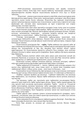 И.В.Сластениннің анықтауынша педагогиканың пәні арнайы әлеуметтік
институттарда (отбасы, білім беру және мәдени-тәрбиелеу мекемелері) мақсатты түрде
ұйымдастырылған шынайы біртұтас педагогикалық процестегі білім беру ісі болып
табылады.
Педагогика – адамды педагогикалық процесте өмір бойы дамытудың құралы және
факторы ретінде қарастырады. Оның мәнін, заңдылықтарын, ағымдарын, даму бағыттарын
зерттейтін ғылым саласы болып табылады. Педагогика бұл тұрғыдан педагогикалық
процесті ұйымдастырудың теориясы мен технологиясын, педагогтың іс-әрекетін жетілдіру
формалары мен әдістерін және оқушылардың әр түрлі іс-әрекеттері мен оларды
ұйымдастыру тәсілдерін зерттейді.
Педагогика пәнін және оның зерттейтін салаларын толық түсіну үшін ең алдымен
негізгі педагогикалық ұғымдарды қарастырайық. Әрбір ғылымның өзіне тән тану саласы
және ғылыми ұғымдары бар. Мысалы, философияда мұндай ұғымдарды болмыс, материя,
қозғалыс, экономикалық теорияларда – қоғамның өндіргіш күштері мен өндірістік
қатынастары, ал педагогикада – тәрбие, білім беру, оқыту жатады.
Ұғымдар (категориялар) – обьективтік құбылыстарды, қасиеттерді және
қатынастарды бейнелейтін ойлау формасы. Осымен бipre ұғымдар біздің санамыздың
сатылары. Педагогикалық ұғымдар арқылы педагогикалық құбылыстарды, олардың өзара
байланысын танимыз.
Педагогикалық ұғымдардың бipi – тәрбие. Тәрбие жайында осы уақытқа дейін әр
түрлі теориялар мен пікірлер айтылып келеді. Тәрбиені ересек адамдардың балаларға ықпал
жасауы деп түсіндірушілер де бар. Бұл жағдайда бала пассивті объект түрінде
қарастырылады. Ол педагогикалық процестің субъектісі бола алмайды, яғни өздігінен
ойланып, белсенді ic-әрекет жасау рөлін атқармайды. Бұдан тәрбиеге бip жақты анықтама
беру байқалады.
Тәрбие баланың өздігінен табиғи және еркін дамуы үшін жасалатын жағдай деп
анықтама берушілер де кездеседі. Бұл жерде балаға толық epiк беру мәселесіне ерекше
көңіл аударылып, ал тәрбиенің ролі бүркемеленіп, елеусіз қалып отыр.
Педагогика ғылымы тәрбиені қоғамдық құбылыс, қоғамдық категория, тәрбиесіз
өмір сүре алмайтындығын философия тұрғысынан қарастырып түсіндіреді.
Тәрбие жайында К.Д.Ушинский: «... мектеп, тәрбиеші және ұстаздар адамның тіпті
жалғыз ғана тәрбиешілері емес, оның сонша күшті, ал мүмкін және әлдеқайда күшті
тәрбиешілері табиғат, отбасы, коғам, халық... және оның тілі болады», - деді.
Ушинскийдің түсінуі бойынша бұл факторлардың әсері педагогикалық талаптардан
басқа (әр түрлі дәстүр, отбасы ішіндегі қарым-қатынас және т.б.) себептерге де байланысты.
«Тәрбие» терминін әрдайым тар мағынада, «тәрбиеші тәрбиелейді, кең мағынада
өмір тәрбиелейді», деп колданады. Мұның тәрбие жайындағы жалпы ұғымды анықтауда
зор мәні бар.
Тар мағынада, тербие деп, мұғалімнің және тәрбиешінің ата-аналармен бipirin,
мақсатты түрде жүргізетін тәрбие жұмыстарын айтады. Әрине, тәрбие жұмыстарымен бip
ғана мұғалім және ата-аналар шұғылданып қоймайды. Тәрбие – көптің ici. Сондыктан
тәрбие мәселелерімен қоғамдық мекемелер, еңбек ұжымдары және бүкіл жұртшылық,
болып айналысады. Олай болса, тәрбиені, кең мағынада, табиғат және әлеуметтік ортаның,
мектеп пен ата-аналардың, бүкіл бұқараның тұлғаның дамуы мен қалыптасуына ететін
ықпалы деп түсіну керек.
Тәрбие арқылы жеке адамның дүниеге ғылыми-материалистік көзқарасы, мінез-
құлықтык, эстетикалық, және осы сияқты қасиеттері қалыптасады, ол еңбек етуге ынталы
қоғамныц белсенді мүшесіне айналады.
Қоғам дамуының белгілі сатыларында тәрбиенің құрамды бөліктері – білім беру мен
оқыту ұғымдары бөлшектеніп, жеке мағына бере бастайды.
Білім беру ұғымын ең алғашқы рет педагогикаға енгізген Иоганн Генрих
Песталоцци.
 
