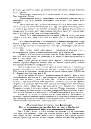 енгізіледі. Бұл педагогика курсы үш тарауға бөлінді: педагогикаға кіріспе, дидактика,
тәрбие теориясы.
Ғалымдардың педагогикаға деген көзқарастарын үш түрлі тұжырымдамаларға
бөліп қарастыруға болады:
Бірінші бағыттың өкілдері – педагогиканы адамзат білімінің пәнаралық пәні деп
қарастырады. Бұл бағыт бойынша педагогиканы жеке ғылым саласы екенін жоққа
шығарады.
Екінші бағыт өкілдері – педагогиканы қолданбалы ғылым деп анықтап, ол басқа
ғылым салаларынан жинақталған білімдерді білім беру мен тәрбие саласында туындаған
қиыншылықтарды шешуге өзіне бейімдеп қолданады деп көрсетеді. Педагогикаға бұл
тұжырымдама тұрғысынан қарау педагогикалық тәжірибенің қызмет етуі мен оны қайта
қарауда біртұтас іргелі негіздерді қамтамасыз ете алмайды.
Үшінші бағыт тұжырымдамасының өкілі ғалым В.В.Краевскийдің көзқарасына
сәйкес педагогика жеке ғылым саласы, оның жеке зерттеу объектісі мен пәні бар деп қарау
дұрыс.
80-жылдардың ортасында біздің еліміздегі басталған қайта құру үрдісінің толқуы
адамзат іс-әрекетінің барлық аймағын қамтыды, олар: саяси жүйені, мемлекеттік
құрылымды, құлықтық құндылықты, құқықтық нормаларды, мәдени мұраны, халықаралық
қатынастарды.
Білім берудегі негізгі қайта құрылу – педагогикалық ойлардың өзгеруі,
авторитарлық педагогиканы демакратиялық педагогикаға қайта бағыттау еді.
Тәрбиелеу үрдісінде (процесінде) жаңа ұрпақтар білімді, белгілі еңбек машығын
меңгеруге, қоғамдағы мінез-құлық нормаларын ұғып, өмірге деген көзқарастардың белгілі
жүйесін қалыптастыруға тиіс .
Әрбір келешек ұрпақтың қоғамдағы орнын табуы ең алдымен өткен ұрпақтардың
жинаған әлеуметтік тәжірибесін меңгеру деген сөз. Адамзат есейген сайын, мазмұны
жағынан әлеуметтік тәжірибеде күрделене түседі.
Қазіргі кезеңде ғылым мен практикаға үшінші ғылыми тұжырым өз тиімділігімен
танылып отыр: педагогика – өзіндік нысаны мен зерттеу пәніне ие салыстырмалы дербес
білім саласы («Педагогика» оқулықтарының ең соңғы басылымдары: Б.Т.Лихачев,
И.П.Подласый, В.А.Сластенин және т. б.).
Педагогика нысаны. Педагогика ғылымының нысандық ерекшелігі жөнінде батыл
ой ұсынған ғалым және практик А. С. Макаренко болды. Оның пікірі: көпшілік педагогика
нысаны бала деп біледі, алайда бұл дұрыс емес. Ғылыми педагогика зерттеулерінің
объектісі – бұл «педагогикалық дерек (құбылыс)». Дегенмен, бала, адам да зерттеуші
назарынан тыс қалмайды. Керісінше, адам жөніндегі ғылымдардың бірі болғандықтан,
педагогика аталған объекттердің тұлғалық дамуы мен қалыптасуына мақсатты
бағдарланған саналы іс-әрекеттер аймағын зерттейді. Осыдан, педагогика өз нысаны
ретінде тек өкілі (индивид) не оның психикасын қарастырмай (бұлар психология объекті),
оның дамуына байланысты педагогикалық – тәрбие құбылыстар жүйесін зерттеуге алады.
Сондықтан да педагогика нысаны деп қоғамның мақсатты бағдарланған іс-
әрекеттері үдерісінде дара адам дамуына себепкер болған болмыс құбылыстарын айтамыз.
Бұл құбылыстар педагогика ғылымында білімдену (образование) атамасымен белгіленіп,
педагогика шұғылданатын шынайы дүниенің бір бөлігін танытады.
4. Педагогика ғылым ретінде және оның функциялары.
Біртұтас педагогикалық үдеріс ретінде білім беру контекстіндегі қазіргі
педагогиканың пәні. Қазіргі педагогиканың пәндік салалары.
Білім, білімдену процесі тек педагогиканың ғана меншікті зерттеу аймағы емес,
оның зерттеуімен философия, әлеуметтану, жантану, экономика және де басқа ғылымдар
шұғылданады. Мысалы, экономист білім жүйесінде өндірілген «еңбек ресурстарының»
шынайы мүмкіндіктер деңгейін анықтай отырып, олардың дайындығына жұмсалатын
 