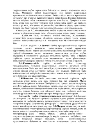 энергиясының тәрбие жұмысымен байланыссыз өнімсіз шығынына қарсы
болды. Макаренко кейбір педагогтардың сол кездегі американдық
прагматистік педагогикасынан алынған “Еңбек – бүкіл мектеп жұмысының
орталығы” деп аталатын дұрыс емес ұранға қарсы болды. Бұл ұран бойынша,
мектеп өмірінде еңбек дағдыларына ерекше мән берілді, біржүйелі жалпы
білім алуға зиян келтірді.Тәрбиенің рөлі туралы және оқыту мен тәрбиені
салыстыра келе, Макаренко «Адамды бақытты болуға үйрету мүмкін емес,
бірақта оны бақытты болу үшін тәрбиелеуге болады»- деп тұжырымдады.
Сондықтан да А.С.Макаренконың тәрбие жүйесінің сипаттамасын оның
атақты кітабының атауымен нағыз «Педагогикалық поэма» деуге тұрарлық.
ЮНЕСКО –ның 1988жылғы шешімі бойынша, ХХ-ғасырдағы
дүниежүзілік педагогикалық ой-өрістін дамуына өзіндік үлесін қосқан
жетекші педагогтардың ішінде А.С. Макаренко және М.Монтессори есімдері
бар.
Ғалым- педагог И.А.Зимняя тәрбие тұжырымдамасында тәрбиені
тұлғаның әлемге қатынасын қалыптастыру үдерісі тұрғысынан
қарастырады.Ғалым қарым-қатынасты құндылықты қалыптастыру тетігі деп
түсіндіреді.Адамның әлемге қатынасын қалыптастыру үдерісіне тәрбие
жүйесінің 5 компонентін ұсынады: мұғалімнің тұлғасы және іс-әрекеті;
тәрбиелік ортада әлеуметтік даму жағдаяттарды дұрыс ұйымдастыру;
ынтымақтастық; қарым-қатынас; тәрбие субьектісінің белсенді іс-әрекеті.
В.А.Караковскийдің тәрбие процесін жүйелі құрастыру
тұжырымдамасы бойынша педагогикалық әрекеттің неғұрлым іргелі
факторларының бірін: мектепті өзін-өзі реттеу мен өзін-өзі ұйымдастыруды,
өзіндік қызмет етуді әлеуметтік тұрғыда іске асырады. Тәрбиелік жүйе
отбасындағы дай мейірімді қатынасқа сәйкес, мектеп және отбасы әлеуметтік
орта бірлігінде іске асуын қамтиды.
Л.И.Новикова ізгіліктік сипаттағы мектептегі тәрбиелік жүйе
дамуында өткен кезең, осы шақ, болашақ бар деп көрсетеді. Мұнда
мектептердің тәрбиелік жүйелері бір біріне ұқсас, тұрақты реттелген жүйелер
емес.Бұл жүйелер ашық, байланысқан ортаға, оның әлеуметтік, этникалық,
мәдени, табиғи сипаттамаларына байланысты: жүйе ортаны, оның тәрбиелік
әлеуетін, ортаны барынша көп пайдалану және оны тәрбиелік кеңістікке
айналдыру есебінен оның мүмкіндіктерін жоғарлатуды қарастырады.
Әлеуметтік тәрбие тұжырымдамасының авторлары/ Б.П.Битинас,
В.А.Бочарова, А.В. Мудрик/ тәрбиені әлеуметтік үдеріс ретінде сипаттайды,
сондықтан да тәрбиенің мақсаты тұлғаны әлеуметтендіру, тұлғаға әлеуметтік
тәжірибені игерту. Әлеуметтену факторлары — әлеуметтену үрдісіне өтуіне
қажет жағдайларды туғызатын шарттар. А.В.Мудрик әлеуметтенудің негігі
факторларын үш топқа біріктіреді:макрофакторлар (ғарыш, планета, әлем, ел,
қоғам, мемлекет), олар барлық адамдардың әлеуметтенуіне әсер етеді;
мезофакторлар (мезо – орташа, аралық) – ұлттық сипаты (этнос —
әлеуметтену факторы), олар өмір сүретін жердің орны мен типі (аймақ, қала,
ауыл); бұқаралық ақпарат құралдары және коммуникацияның
аудиториясына байланысты анықталатын адамдардың үлкен тобының
 