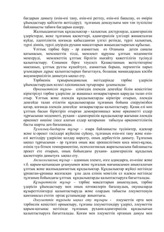 бағдарын дамыту (өзін-өзі тану, өзін-өзі реттеу, өзін-өзі бақылау, өз өмірін
ұйымдастыру қабілетін жетілдіру); тұлғаның денсаулығы мен тән түзілісіне
байланысты табиғи бағдарын ескеру.
Жалпыадамзаттық құндылықтар - халықтық дәстүрлерде, адамгершілік
үдерістерде, жеке тұлғаның қасиеттері, адамгершілік үлгілері жинақталған
күйде, әдептіліктің қоғамда қабылданған үлгісі ретінде, түрлі халықтың,
түрлі діннің, түрлі дәуірдің рухани мақсаттарын жақындастыратын құбылыс.
Ұлттық тәрбие беру - әр азаматтың өз Отанына деген саналы
қатынасын, мемлекеттік тілді, мемлекет құрушы ұлттың мәдениетін
меңгеруді, мемлекеттің ұлттық бірлігін нығайту қажеттілігін түсінуді
қалыптастыру. Сонымен бірге тәуелсіз Қазақстанның жетістіктеріне
мақтанып, ұлттық рухты күшейтуге, азаматтық борыш, перзенттік парыз
ұғымдарын дұрыс қалыптастырып бағыттауға, болашақ мамандардың кәсіби
жауапкершілігін дамытуға ықпал ету.
Тәрбиенің тұжырымдамалық негіздерінде тәрбие үдерісін
ұйымдастырудың келесі әдіснамалық тұғырлары ұсынылады:
Өркениеттілік тұрғы- еліміздің әлемдік деңгейде білім кеңістігіне
кіріктірілуі тәрбие үдерісіне де жаңашыл көзқарастармен қарауды талап етіп
отыр. Ұлттық және әлемдік құндылықтарды кіріктіре отырып, әлемдік
деңгейде талап етілетін құндылықтарды тұлғаның бойына сіңіруімізбен
қатар, қоғамда әлемдік деңгейде көзқарастарды қалыптастыру. Қазақ елі көп
ұлттың басын біріктіріп отырған демократияшыл және өркениетті елдер
тұрғысынан мәдениеті, рухани - адамгершілік құндылықтар жағынан әлемдік
өркениет көшіне ілесе алатын елдер қатарынан табылуы өркениеттіліктің
басты шарты деп бағаланады.
Тұлғалық-бағдарлы тұғыр – өзара байланысты түсініктер, идеялар
және іс-әрекет тәсілдері жүйесіне сүйену, тұлғаның өзін-өзі тану және өзін-
өзі жетілдіру үдерісіне қолдау көрсету, оның дербестігін дамыту. Тұлғалық
ықпал тұрғысынан - әр тұлғаға оның жас ерекшелігімен қоса мінез-құлқы,
өзінің туа біткен темпераментіне, психологиялық жаратылысына байланысты
әрекет ете отырып, оның бойындағы рухани- адамгершілік құндылық
қасиеттерін дамытуға ықпал ету.
Аксиологиялық тұғыр – адамның әлемге, өзге адамдарға, өз-өзіне және
т.б. қарым-қатынасын ұғынуымен және тұлғалық мағынасымен анықталатын
ұлттық және жалпыадамзаттық құндылықтар. Құндылықтар жүйесі негізінде
ұрпақтан-ұрпаққа жалғасқан ұлы дала елінің мәңгілік ел идеясы негізінде
тұлғаның бойындағы ұлттық құндылықтарды қалыптастыруға бағытталады.
Құзыреттілік тұғыр – тәрбие мақсаттарын анықтаудың, тәрбие
үдерісін ұйымдастыру мен оның нәтижелерін бағалаудың, оқушыларда
құзыреттіліктерді қалыптастыруда және олардың табысты әлеуметтенуін
қамтамасыз ететін ортақ ұстанымдар жиынтығы.
Әлеуметтік тұрғыда ықпал ету тұғыры - әлеуметтік орта мен
тәрбиелік кеңістікті орнықтыру, тұлғаны әлеуметтендіру үдерісі, әлеуметтік
қарым-қатынас негізінде тұлғаның рухани-адамгершілік құндылығын
қалыптастыруға бағытталады. Қоғам мен әлеуметтік ортаның дамуы мен
 