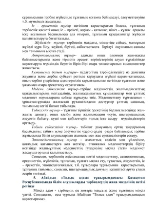 сұранысынан тәрбие жүйесінде тұлғаның қоғамға бейімделуі, әлеуметтенуіне
т.б. мүмкіндік жасалады.
Іс - әрекеттік тұғыр негізінен қарастыратын болсақ, тұлғаның
тәрбиелік қасиеті оның іс – әрекеті, қарым - қатынас, мінез - құлқы арқылы
іске асатынын басшылыққа ала отырып, тұлғаның құндылықтар жүйесін
қалыптастыруға бағытталады.
Жүйелілік тұғыр- тәрбиенің мақсаты, міндетіне сәйкес, мазмұнын
жүйелі құра білу, жүйелі, бірізді, сабақтастықта берілуі оқушының санасы
мен танымына ықпал етеді.
Антропологиялық тұғыр– адамды оның әлеммен жан-жақты
байланыстарында және тіршілік әрекеті көріністерінің алуан түрлілігінде
қарастыруға мүмкіндік беретін бірін-бірі өзара толықтыратын компоненттер
жиынтығы.
Гуманистік бағыт тұғыры– педагогтың тәрбиеленушіге өз дамуына
жауапты және дербес субъект ретінде қараудағы жүйелі қарым-қатынасы,
оның тәрбие үдерісінде адамгершілік қарым-қатынас негізінде тұлғамен және
ұжыммен өзара әрекеттесу стратегиясы.
Мәдени сәйкестілік тұғыр–тәрбие мәдениеттің жалпыадамзаттық
құндылықтарына негізделініп, жалпыадамзаттық құндылықтар мен ұлттық
мәдениет нормаларына сәйкес құрылуы тиіс. Мәдениеттану тұрғысынан -
ұрпақтан-ұрпаққа жалғасқан рухани-мәдени дәстүрлер ұлттық сананың,
танымның негізі болып табылады.
Үздіксіздік тұғыр – тұлғаны тіршілік әрекетінің барлық кезеңінде жан-
жақты дамыту, оның кәсіби және жалпымәдени өсуін, шығармашылық
әлеуетін байыту, күші мен қабілеттерін толық іске асыру мүмкіндіктерін
арттыру.
Табиғи сәйкестілік тұғыр– табиғат дамуының ортақ заңдарының
басымдығы; табиғи және әлеуметтік үдерістердің өзара байланысы; тәрбие
жұмысында білім алушылардың жынысы мен жас ерекшеліктерін ескеру.
Этнопедагогикалық тұғыр – азаматтық келісім мен үйлесімге,
қоғамдық қатынастарға қол жеткізу, этникалық мәдениеттердің бірігу
негізінде жалпыұлттық мәдениеттің гүлденуіне ықпал ететін мәдениет
жасаушы ортаны қалыптастыру.
Сонымен, тәрбиенің әдіснамалық негізі мәдениеттану, аксиологиялық,
өркениеттік, жүйелілік, тұлғалық, тұлғаға ықпал ету, тұтастық, әлеуметтік, іс
– әрекеттік, этнопедагогикалық, т.б. тұғырлары тұрғысынан қарастырылып,
тұлғаның танымын, санасын, шығармашылық дамуын қалыптастыруға үлкен
әсерін тигізеді.
5. Абайдың «Толық адам» тұжырымдамасы Қазақстан
Республикасында білім алушыларды тәрбиелеудің жаңа моделінің негізі
ретінде
Мінсіз адам - тәрбиенің ең жоғары мақсаты және тұлғаның мінсіз
үлгісі. Сондықтан, осы тұрғыда Абайдың "Толық адам" тұжырымдамасын
қарастырамыз.
 