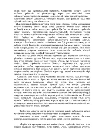 өзіңді тану, аса құлықтылықты жетілдіру. Сократтың шәкірті Платон
тәрбиені үкіметтің өзі ұйымдастыру керек деп есептейді; оның
пайымдауынша, тәрбиенің мақсаты- ерік, ақыл-ой және сезімді тәрбиелеу.
Платонның шәкірті Аристотель тәрбиенің мақсаты жан рақымы- ақыл мен
ерік-жігерді дамыту деп айқындады.
Я.А.Коменский тәрбиенің қүшіне сенді, оның ойынша, тәрбие үш мақсатқа
жетуге бағытталу қажет: өзіңді және қоршаған ортаны тану( ақыл-ой
тәрбиесі) және құдайға сиыну (діни тәрбие). Дж.Локтың ойынша, тәрбиенің
негізгі мақсаты- джентельменді қалыптастыру.И.Г. Песталоцци тәрбие
мақсатын адамның табиғи күш-қуаты мен қабілеттілігін дамытуға негіздейді.
И.Ф. Гербарттың ойынша, тәрбие мақсаты- рақымды адамды
қалыптастыруға, қалыптасқан қарым-қатынастарға бейімделе алатын,
қоғамдағы белгіленген тәртіпті сыйлайтын, оған бой ұсынатын адамдар деген
түйінге келеді. Тәрбиенің ең жоғарғы мақсатын А.Дистервег ақиқат, сұлулық
және мейірімділікке өз ынтасымен қызмет ету деп анықтаған. «Біз үшін
ақыл-ойдың дамуына, таныммен қатар, адамгершілік тәрбиенің міндеті
анағұрлым маңызды»- деп К.Д.Ушинский тұжырымдады.
Көп уақытқа дейін тәрбие мақсаты идеалды адам мұратына, жан-жақты
үйлесімді дамыған, рухани байлығы мол, моральдық қылықтары таза және
дене күші дамыған тұлға ретінде түсінеді. Әрине, бұл ұстаным- тәрбиенің
негізгі. Бірақ, тәрбиенің мақсаты біржақты қарастырылып, күнделікті
тәжірибеде тәрбие жұмыстарының нәтижелері алға қойған мақсаттан
біршама ерекшелуіне әкеп соғады. Сол себепті, бүгінгі тәрбиенің мақсатын
әлеуметтендіру мәселерімен бірлікте қарастыру өзекті мәселелердің бірі
екеніне ерекше мән берген орынды.
Сонымен, жан-жақты және үйлесімді дамыған тұлғаны қалыптастыру-
тәрбиенің басты мақсаты. Бірақ, кез келген қоғамда тәрбие мақсатының екі
түрлі мағынасы болатынын айтып өту керек, яғни тұлғаның екі
педагогикалық идеалы болады. Бірінші идеал өте жоғары деңгейде
қарастырылады, ол идеал-мақсат, ол тәрбиенің ең жоғарғы мәнісін –өмірге
келген әр адамға өзін-өзі іске асыруға, өздігінен дамуға мүмкіншіліктер
жасауды қамтамас етуге бағытталған амалға ұқсайды. Ол тәрбиеленушілерді
неғұрлым жақынырақ жетелейтін жарқын үлгі, негізгі бағыт- бағдар. Екінші
идеал неғұрлым, шындыққа жақынырақ, күнделікті өмірде орын алуы
мүмкін. Тәрбиеленушілер үшін олар жарқын тұлғалар, сол заманның белгілі
ардагерлері, жағымды кейіпкерлер, солардың орнында болуды армандайтын,
үлгі алғысы келетін атақты адамдар.
Тәрбиенің мақсаты нақты тарихи сипатына қарай құбылмалы келеді
Қоғамның тәрбие мақсатын өз бетінше ойдан шығаруына болмайды.
Қоғамның мәдени деңгейі тәрбие мақсатының жалпы бағытын
анықтап, қоғамның нақты тарихи сипатына қарай өзгеріп отырады..
«Тәрбиенің тұжырымдамалық негіздерінде» тәрбиенің мақсаты: ата-
анасын қадірлеп, қастерлейтін, туған жерін, Отаны Қазақстанды сүйетін,
 