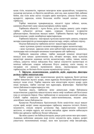 қазақ тілін, мәдениетін, тарихын меңгерген және ардақтайтын, толерантты,
халықтар достығын, ел бірлігін сақтайтын, дені сау, жан дүниесі бай, еңбекке
бейім, ана тілін және шетел тілдерін еркін менгерген, сапалы білім алған,
құзыретті, дарынды, өзінің бола-шақ кәсібін таңдай алатын азамат
тәрбиелеу.
Тәрбие мақсатын тұжырымдауда, міндетті түрде табиғат, қоғам,
адамның обьективті даму заңдылықтарына сүйену керек.
Тәрбиенің обьектісі - тұлға болса, ұстаз оларды дамыту үшін оларға
тәрбие субьектісі ретінде қарап, олардың белсенді іс-әрекетін
ұйымдастырып, басшылық жасауы қажет. Тәрбиенің барлық түрі біртұтас
педагогикалық үдеріс шеңберінде қарастырылады.
Тәрбиенің мақсаты - жастардың тұлғалық қасиеттерін дамыту, олардың
жоғары адамгершілік ұстанымдарын қалыптастыру, өмірге, еңбекке әзірлеу.
Осыған байланысты тәрбиенің негізгі мақсаттары мынадай:
- жеке тұлғаның дүниеге ғылыми көзқарасын дұрыс қалыптастыру;
- жеке тұлғаның даралық және дене қабілеттерін жан-жақты дамытып,
талғамдары мен сезімдерін қоғамның талаптарына сай тәрбиелеу.
Тәрбиелік мақсатқа сәйкес, тәрбие мынадай кешенді міндеттерді
шешуді алға қояды: дүниетанымы кең, ой-өрісі жоғары, жеке тұлғалық
қасиеттері дамыған адамның негізін қалыптастыру; еңбек, таным, қоғам,
отбасы, уақытты тиімді пайдалана білу тәрізді әлеуметтік қызметтерді өз
мәнінде қабылдап, оларды пайдалана білуге даярлау, кәсіп таңдау; өз
тағдырын өзі шешуге мүмкіншілік жасау, оқушылардың өзін-өзі
тәрбиелеуіне, өз бетімен білім алуына мүмкіндіктер туғызу.
3. Біртұтас педагогикалық үдерістің жүйе құраушы факторы
ретінде тәрбие мақсатын ашу.
Тәрбие үдерісі тұтас педагогикалық үрдістің құрамды бөлігі-ретінде
тәрбие мақсатын жүзеге асыру, оның құрамды бөліктерінің байланыстарын
шешуді талап етеді. Тәрбие мақсаты мен міндеттерін жүзеге асыру үшін
оның мазмұны, тәрбие әдістері мен құралдары, формалары бірімен-бірі
тығыз байланыста қарастырылуы тиіс.
Тұлғаны оқыту, тәрбиелеу және дамытудың өзара байланысы
педагогикалық үдерісінің мақсаттылығы нақты өмір талабына сай белгіленсе
ғана өз нәтижесін береді. Оны тәрбиешілер өз қалауымен анықтай алмайды.
Себебі тәрбие мақсаты қоғамның саяси-экономикалық, мәдени даму
деңгейімен тығыз байланысты.
Қазақстан Республикасы бүкіләлемдік білім кеңістігіне енуді мақсат
етуіне орай, қазіргі заман оқушыларын тәрбиелеу мақсаты ізгілікті, білікті,
мәдениетті, өзіндік өмірлік ұстанымы бар, қарым-қатынас мәдениеті
жетілген, өз өмірін құруға, кез келген жағдайда дұрыс шешім қабылдауға
бейім жас ұрпақты тәрбиелеу болып табылады.
Әр жеке адамға тән бейімділіктердің дамуы үшін қоғам мен орта қажет.
Адамның мейілінше дамуына әсер ететін әлеуметтік орта, әсіресе, қазіргі
уақыттағы экономиканың өзгеруі, қала мен ауылдағы өмір жағдайлары,
 