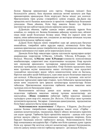 болған бірқатар принциптерді алға тартты. Олардың ішіндегі бала
белсенділігін дамыту, бала оқуының ықпалды мотиві қызығуға дем беру
принциптерінің орындалуын білім игертудегі басты міндет деп есептеді.
Прагматизмнің тірек ұғымы «тəжірибеге» сүйене отырып, Дж.Дьюи оқу
процесінің негізі баланың жекеленген іс-əрекеттік тəжірибесінде болатынын
уағыздады. Оның ойынша, білім беру мақсаты балаға туа берілген
инстинкттер мен қабілеттердің өзіндік көрінуіне ықпал жасау.
Д.Дьюидің ойынша, тәрбие адамды өмірге дайындау құралы бола
алмайды, ол- өмірдің өзі. Баланы болашаққа дайындау мүмкін емес, өйткені
оның өмірі қалай болатынын болжау қиын. Өмір өте күрделі және көп
қырлы, оның қайшылықтары көп, сондықтан да жастарды қоғамдық татулық
пен келісім рухында тәрбиелеу керек.
Д.Дьюи білім берудің мәнін тәжірибені одан әрі дамытудың бағытын
анықтайтын, тәжірибені қайта құрудан көреді; нәтижесінде білім беру
адамның практикалық салада тәжірибесінің өсуін, практикалық ақыл-ойының
дамуын қамтамасыз етуі керек деген қорытындыға келеді.
Дьюидің білім беру мақсаттары туралы әдістемелік нұсқауларын қазіргі
американдық теоретиктер А.Маслоу, А.Комбс, Э.Келли, К.Роджерс, т.б.
бөліседі. Мәселең, А.Маслоу және К.Роджерс-гуманистік психологияның
көшбасшылары, «директивті емес педагогиканы» қолдаушы. Олар мұғалім
мен оқушылар арасындағы тұлғааралық қарым-қатынас жағдайларын,
жағымды тұлғааралық ахуалды зерделейді. Олар білімнің құндылығы оның
жеке тұлғаның өсуіне қаншалықты ықпал ететіндігіне, оған күнделікті
туындайтын мәселелерге жауап табуға көмектесетініне және ең бастысы,
берілген жағдайға қалай бейімделуге, одан аман қалуға болатынын көрсетеді
деп келіседі. А.Маслоудың тұжырымдауын негізі- ол тұлғаның өзін негізгі
құндылық тұрғысынан қарастыра отырып, тұлға бойындағы құндылықтарды
қоғам және әлеуметтік орта арқылы қатынастарда қалыптастыру болып
табылады. Прагматикалық педагогика тәрбиенің жалпы мақсатын жеке
тұлғаның өзін-өзі бағалауынан көреді.
Неопозитивизм негізінде дамып келе жатқан жаңа гуманистік
педагогика тәрбиенің мақсатын зияткер тұлғаны қалыптастыру деп
нақтылайды. «Жаңа гуманизм» еңбектері тәрбие мақсатын заманауи
түсіндіруге үлкен әсер етті, мысалы Дж. Вильсон, Л.Кольберг жеке тұлғаның
когнитивтік-құндылық бағдарын (танымдық-дамытушылық, құндылықтық
білім беру) дамытуға басты назар аударған.
Экзистенциализм педагогикасы/ Г.Марсель, У.Баррет, Дж.Кнеллер/
адамды болмыс тәжірибесімен қаруландыруды мақсат етеді. «Тәрбие –
адамның қалыптасуының, таңдауының, біреуге айналу жолындағы күресінің
сан алуан түрлері. Тәрбиенің бүкіл процесінің мақсаты – адамды өзін тұлға
ретінде жасауға үйрету». Экзистенциалист мұғалімдердің пікірінше, білім
берудегі басымдық өзін-өзі тәрбиелеуге жатады. Экзистенциалистік білім
беру концепциясы өкілдерінің бірі: «Тәрбие мен білім адамның дүние туралы
білім алу процесі бір мезгілде өзін-өзі қалыптастыру процесі болғандықтан,
өзін-өзі дамыту немесе өзін-өзі тәрбиелеу процесі»- деп жазады К.Коулд.
 