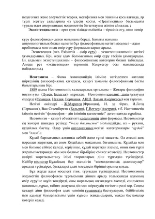 педагогика және әлеуметтік теория, метафизика мен этиканы қоса алғанда, әр
түрлі зерттеу салаларына өз үлесін қосты. «Практиканың» басымдығы
туралы идея американдық мәдениеттің бағыттаушы жіпіне айналды. ;
Экзистенциализм – ерте грек тілінде ехtitentia – тіршілік ету, яғни «өмір
сүру философиясы» деген мағынаны береді. Бағыты жағынан
антропологиялық болып келетін бұл философияның негізгі мәселесі – адам
проблемасы мен оның өмір сүру формасын қарастырады.
Экзистенция (лат. Existertia – өмір сүру) – экзистенциализмнің негізгі
ұғымдарының бірі, жеке адам болмысының өмір сүру тәсілін ұғындырады.
Ең алдымен экзистенциализм – философиялық категория болып табылады.
Алғаш рет «экзистенция» терминін Кьеркегор осы мағынасында
пайдаланды.;
Неотомизм – Фома Аквинскийдің іліміне негізделген католик
шіркеуінің философиялық қағидасы, қазіргі заманғы философияның басты
бағыттарының бірі.
1889 жылы Неотомизмнің халықаралық орталығы – Жоғары философия
институты (Лувен, Бельгия) құрылды. Неотомизм католик дінін ұстаушы
елдерде (Франция, Италия, Германия, АҚШ, Латын Америкасы) кең тараған.
Негізгі өкілдері – Ж.Маритен (Франция), И. де Фриз, И.Лотц
(Германия), Ван Стеенберген (Бельгия), Г.Веттер (Австрия), т.б. Неотомистік
ілімнің негізін “философия – дін ілімінің қызметшісі” деген қағида құрайды.
Неотомизм – қазіргі объективті идеализмнің діни формасы. Неотомистер
ең жоғары шындық ретінде “таза болмысты” мойындайды, ол – рухани,
құдайлық бастау. Олар үшін онтологияның негізгі категориялары “құдай”
мен “әлем”.;
Құдай барлығының алғашқы себебі және түпкі мақсаты. Ол әлемді жоқ
нәрседен жаратқан, ал әлем Құдайдың мақсатына бағынышты. Құдайда мән
мен болмыс сәйкес келеді, керісінше, құдай жаратқан әлемде, оның көп түрлі
жаратылыстарында мән мен болмыс бір-біріне сәйкес келмейді. Неотомистер
қазіргі жаратылыстану ілімі теорияларын діни тұрғыдан түсіндіреді.
Кейбір томистер Құдайдың бар екендігін “космологиялық дәлелдеулер”
арқылы түсіндірсе, басқалары адам мәселесін бірінші орынға қояды.
Бұл жерде адам мәселесі этик. тұрғыдан түсіндіріледі. Неотомизмнің
әлеуметтік философиясы тұрғысынан діннен арылу толыққанды адамның
өмір сүруіне қауіп төндіреді, оны моральдық азғындауға әкеледі, сондықтан
қоғамның дұрыс, табиғи дамуына дін мен шіркеудің тигізетін рөлі зор. Соңғы
кездері діни философия адам мәнінің гуманистік бастауларын, бейбітшілік
пен адамзат бауырластығы үшін күресін жандандырып, жақсы бастамалар
көтеріп келеді
 