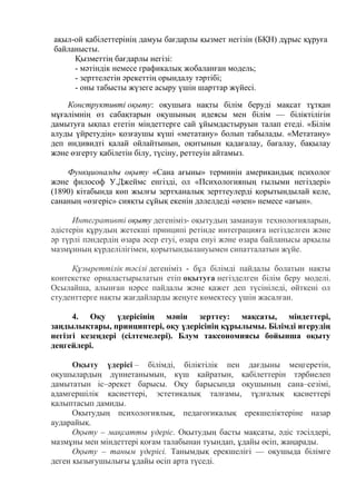 ақыл-ой қабілеттерінің дамуы бағдарлы қызмет негізін (БҚН) дұрыс құруға
байланысты.
Қызметтің бағдарлы негізі:
- мәтіндік немесе графикалық жобаланған модель;
- зерттелетін әрекеттің орындалу тәртібі;
- оны табысты жүзеге асыру үшін шарттар жүйесі.
Конструктивті оқыту: оқушыға нақты білім беруді мақсат тұтқан
мұғалімнің өз сабақтарын оқушының идеясы мен білім — біліктілігін
дамытуға ықпал ететін міндеттерге сай ұйымдастыруын талап етеді. «Білім
алуды үйретудің» қозғаушы күші «метатану» болып табылады. «Метатану»
деп индивидті қалай ойлайтынын, оқитынын қадағалау, бағалау, бақылау
және өзгерту қабілетін білу, түсіну, реттеуін айтамыз.
Функционалды оқыту «Сана ағыны» терминін американдық психолог
және философ У.Джеймс енгізді, ол «Психологияның ғылыми негіздері»
(1890) кітабында көп жылғы зертханалық зерттеулерді қорытындылай келе,
сананың «өзгеріс» сияқты сұйық екенін дәлелдеді «өзен» немесе «ағын».
Интегративті оқыту дегеніміз- оқытудың заманауи технологияларын,
әдістерін құрудың жетекші принципі ретінде интеграцияға негізделген және
әр түрлі пәндердің өзара әсер етуі, өзара енуі және өзара байланысы арқылы
мазмұнның күрделілігімен, қорытындылануымен сипатталатын жүйе.
Құзыреттілік тәсілі дегеніміз - бұл білімді пайдалы болатын нақты
контекстке орналастырылатын етіп оқытуға негізделген білім беру моделі.
Осылайша, алынған нәрсе пайдалы және қажет деп түсініледі, өйткені ол
студенттерге нақты жағдайларды жеңуге көмектесу үшін жасалған.
4. Оқу үдерісінің мәнін зерттеу: мақсаты, міндеттері,
заңдылықтары, принциптері, оқу үдерісінің құрылымы. Білімді игерудің
негізгі кезеңдері (сілтемелері). Блум таксономиясы бойынша оқыту
деңгейлері.
Оқыту үдерісі – білімді, біліктілік пен дағдыны меңгеретін,
оқушылардың дүниетанымын, күш қайратын, қабілеттерін тәрбиелеп
дамытатын іс–әрекет барысы. Оқу барысында оқушының сана–сезімі,
адамгершілік қасиеттері, эстетикалық талғамы, тұлғалық қасиеттері
қалыптасып дамиды.
Оқытудың психологиялық, педагогикалық ерекшеліктеріне назар
аударайық.
Оқыту – мақсатты үдеріс. Оқытудың басты мақсаты, әдіс тәсілдері,
мазмұны мен міндеттері қоғам талабынан туындап, ұдайы өсіп, жаңарады.
Оқыту – таным үдерісі. Танымдық ерекшелігі — оқушыда білімге
деген қызығушылығы ұдайы өсіп арта түседі.
 